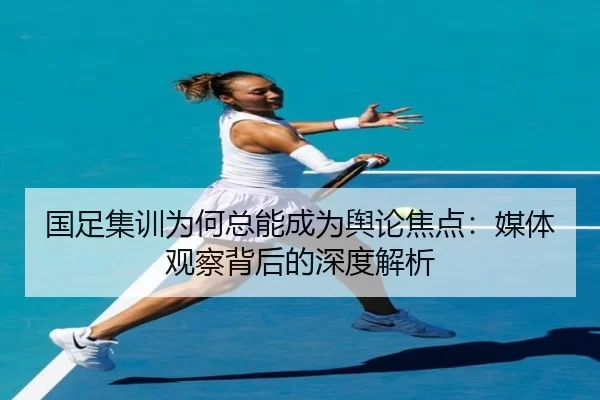 国足集训为何总能成为舆论焦点：媒体观察背后的深度解析